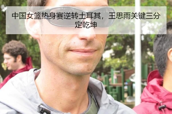 中国女篮热身赛逆转土耳其，王思雨关键三分定乾坤